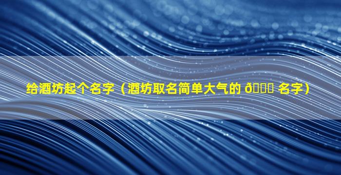 给酒坊起个名字（酒坊取名简单大气的 🐞 名字）